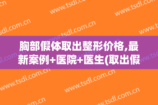 胸部假体取出整形价格,最新案例+医院+医生(取出假体隆胸大概价格是多少)