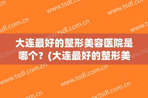 大连最好的整形美容医院是哪个？(大连最好的整形美容医院是哪个呢)