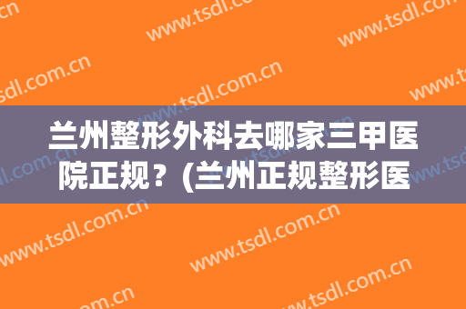 兰州整形外科去哪家三甲医院正规？(兰州正规整形医院排名)