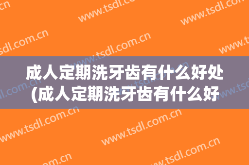 成人定期洗牙齿有什么好处(成人定期洗牙齿有什么好处吗)