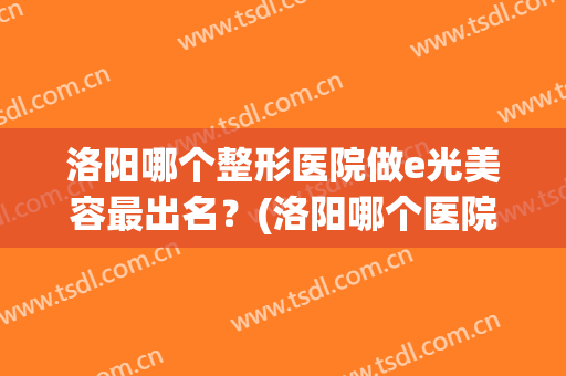洛阳哪个整形医院做e光美容最出名？(洛阳哪个医院整形美容科好)