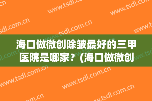 海口做微创除皱最好的三甲医院是哪家？(海口做微创除皱最好的三甲医院是哪家医院)