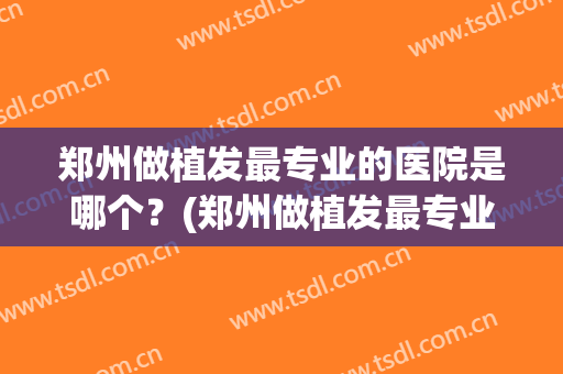 郑州做植发最专业的医院是哪个？(郑州做植发最专业的医院是哪个医院好)
