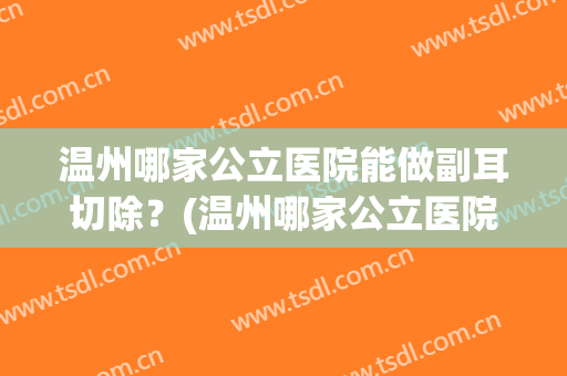 温州哪家公立医院能做副耳切除？(温州哪家公立医院能做副耳切除双眼皮)