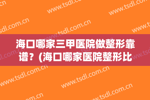 海口哪家三甲医院做整形靠谱？(海口哪家医院整形比较好)