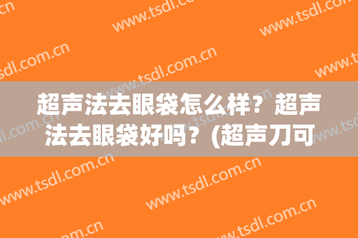 超声法去眼袋怎么样？超声法去眼袋好吗？(超声刀可以去眼袋吗效果好吗)