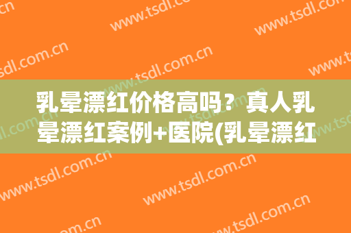 乳晕漂红价格高吗？真人乳晕漂红案例+医院(乳晕漂红三甲医院)