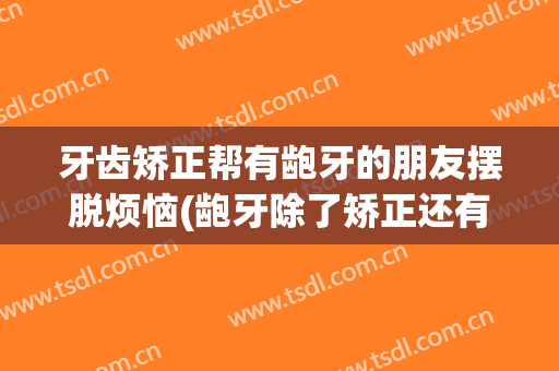 牙齿矫正帮有龅牙的朋友摆脱烦恼(龅牙除了矫正还有别的办法吗)