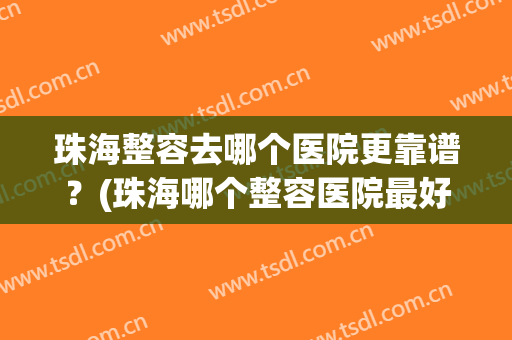 珠海整容去哪个医院更靠谱？(珠海哪个整容医院最好)