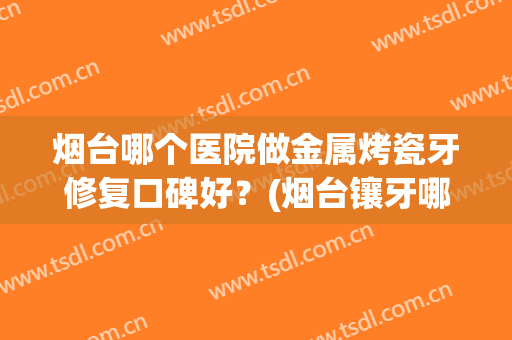 烟台哪个医院做金属烤瓷牙修复口碑好？(烟台镶牙哪家医院好)