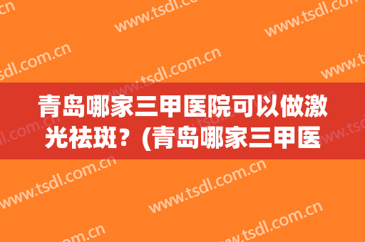 青岛哪家三甲医院可以做激光祛斑？(青岛哪家三甲医院可以做激光祛斑的)
