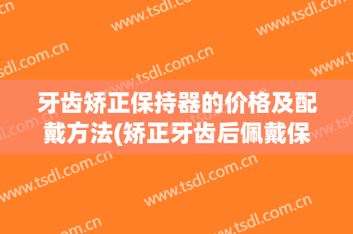 牙齿矫正保持器的价格及配戴方法(矫正牙齿后佩戴保持器大概多少钱?)
