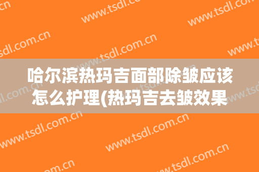 哈尔滨热玛吉面部除皱应该怎么护理(热玛吉去皱效果怎么样)