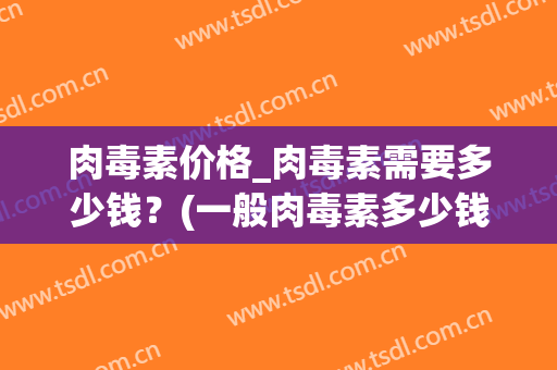 肉毒素价格_肉毒素需要多少钱？(一般肉毒素多少钱)