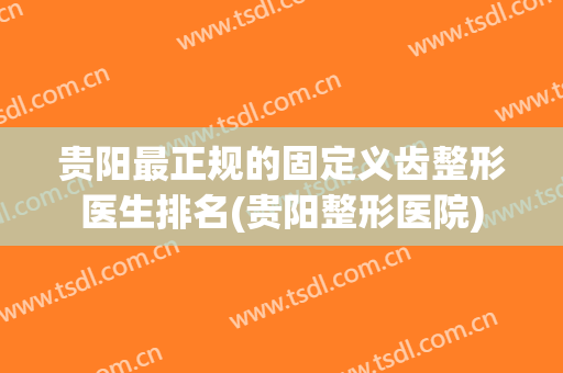 贵阳最正规的固定义齿整形医生排名(贵阳整形医院)