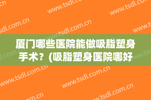 厦门哪些医院能做吸脂塑身手术?(吸脂塑身医院哪好) 厦门哪些医院能做吸脂塑身手术?(吸脂塑身医院哪好)