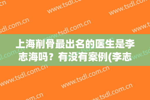上海削骨最出名的医生是李志海吗？有没有案例(李志海医生的磨骨)