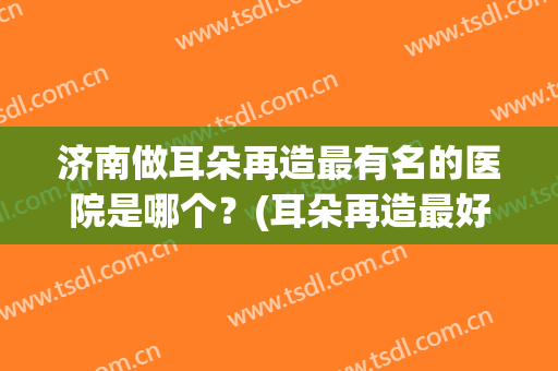 济南做耳朵再造最有名的医院是哪个？(耳朵再造最好的医院是哪家)