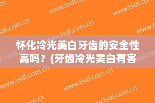 怀化冷光美白牙齿的安全性高吗？(牙齿冷光美白有害吗)
