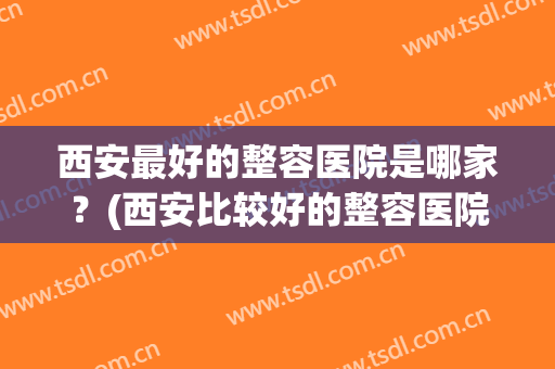 西安最好的整容医院是哪家？(西安比较好的整容医院)