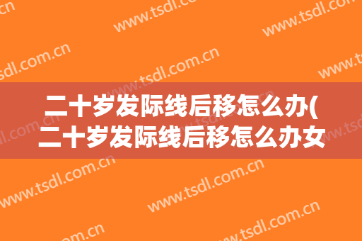 二十岁发际线后移怎么办(二十岁发际线后移怎么办女)
