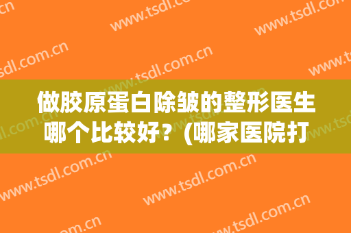 做胶原蛋白除皱的整形医生哪个比较好?(哪家医院打胶原蛋白除皱好) 做胶原蛋白除皱的整形医生哪个比较好?(哪家医院打胶原蛋白除皱好)