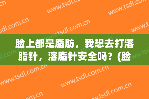 脸上都是脂肪，我想去打溶脂针，溶脂针安全吗？(脸上都是脂肪,我想去打溶脂针,溶脂针安全吗有效果吗)