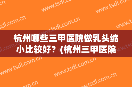 杭州哪些三甲医院做乳头缩小比较好？(杭州三甲医院隆胸)