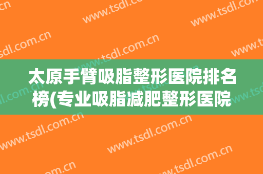 太原手臂吸脂整形医院排名榜(专业吸脂减肥整形医院)