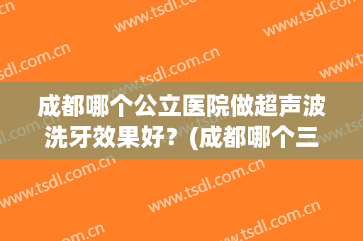 成都哪个公立医院做超声波洗牙效果好？(成都哪个三甲医院洗牙好)
