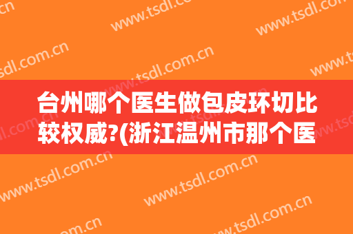台州哪个医生做包皮环切比较权威?(浙江温州市那个医院包皮环切手术好)