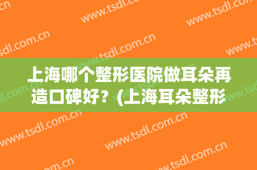 上海哪个整形医院做耳朵再造口碑好？(上海耳朵整形哪家医院最好)