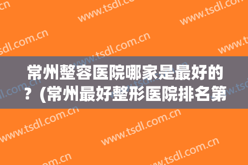 常州整容医院哪家是最好的？(常州最好整形医院排名第一)
