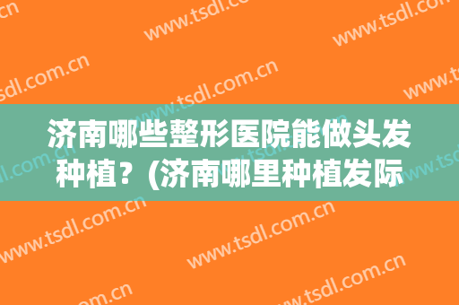 济南哪些整形医院能做头发种植?(济南哪里种植发际线效果好) 济南哪些整形医院能做头发种植?(济南哪里种植发际线效果好)