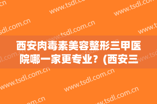 西安肉毒素美容整形三甲医院哪一家更专业？(西安三甲整形美容院有哪些)