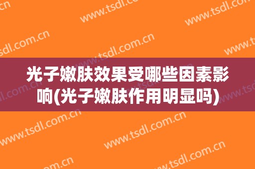 光子嫩肤效果受哪些因素影响(光子嫩肤作用明显吗)
