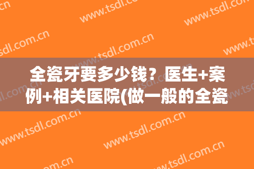 全瓷牙要多少钱？医生+案例+相关医院(做一般的全瓷牙要多少钱)
