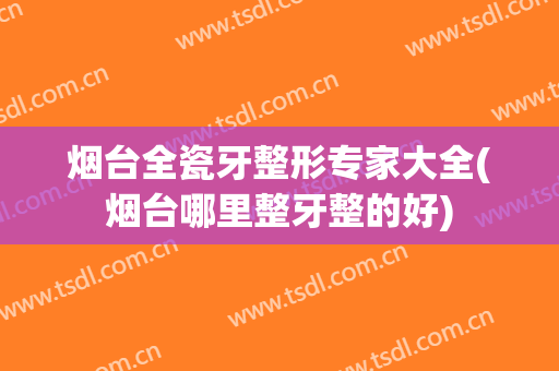 烟台全瓷牙整形专家大全(烟台哪里整牙整的好)