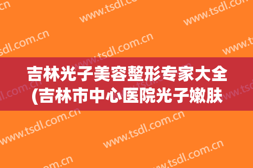 吉林光子美容整形专家大全(吉林市中心医院光子嫩肤)