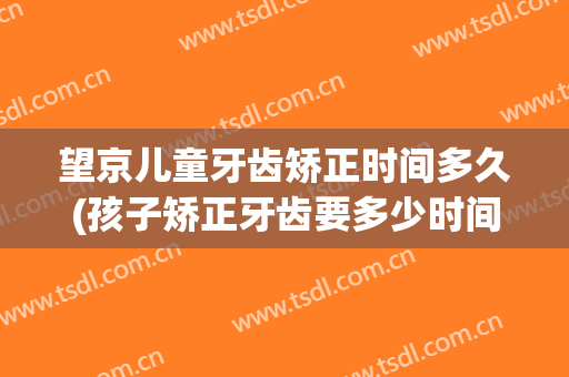 望京儿童牙齿矫正时间多久(孩子矫正牙齿要多少时间)