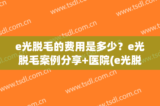 e光脱毛的费用是多少？e光脱毛案例分享+医院(e光脱毛效果怎么样大概需要多少钱)