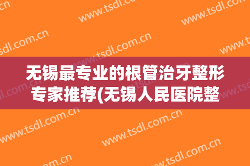 无锡最专业的根管治牙整形专家推荐(无锡人民医院整牙)