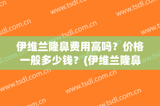 伊维兰隆鼻费用高吗？价格一般多少钱？(伊维兰隆鼻费用高吗?价格一般多少钱一个)