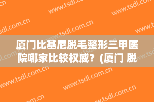 厦门比基尼脱毛整形三甲医院哪家比较权威？(厦门 脱毛)