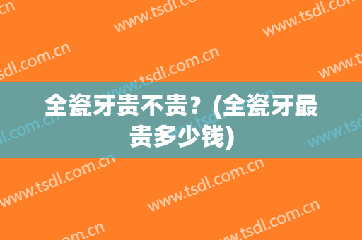 全瓷牙贵不贵？(全瓷牙最贵多少钱)
