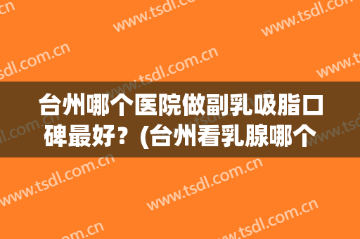 台州哪个医院做副乳吸脂口碑最好？(台州看乳腺哪个医生好)