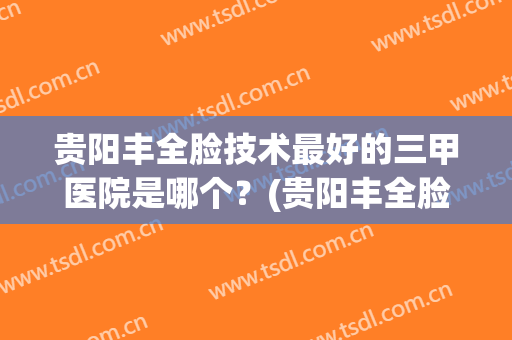 贵阳丰全脸技术最好的三甲医院是哪个？(贵阳丰全脸技术最好的三甲医院是哪个呢)