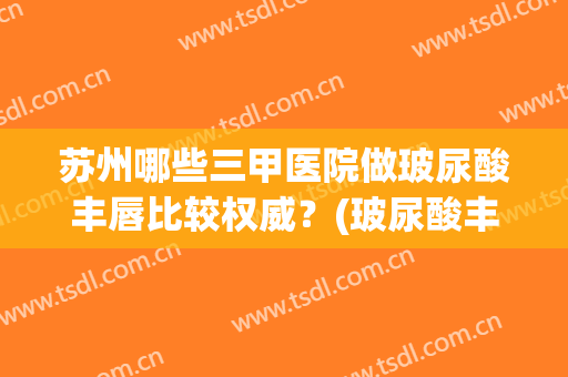 苏州哪些三甲医院做玻尿酸丰唇比较权威?(玻尿酸丰唇好还是手术好) 苏州哪些三甲医院做玻尿酸丰唇比较权威?(玻尿酸丰唇好还是手术好)