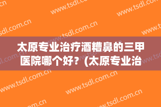 太原专业治疗酒糟鼻的三甲医院哪个好？(太原专业治疗酒糟鼻的三甲医院哪个好些)