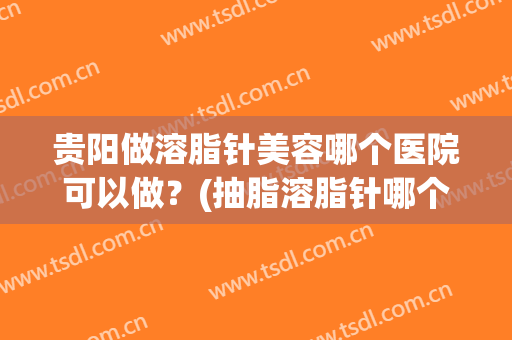 贵阳做溶脂针美容哪个医院可以做？(抽脂溶脂针哪个好)